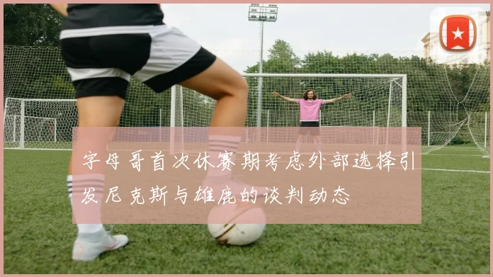 字母哥首次休赛期考虑外部选择引发尼克斯与雄鹿的谈判动态