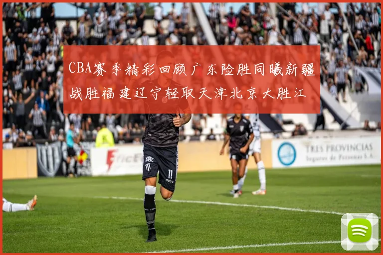 CBA赛季精彩回顾广东险胜同曦新疆战胜福建辽宁轻取天津北京大胜江苏