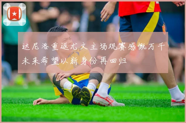 达尼洛重返尤文主场观赛感慨万千未来希望以新身份再回归