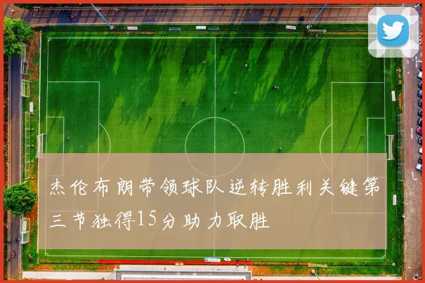 杰伦布朗带领球队逆转胜利关键第三节独得15分助力取胜