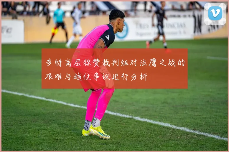多特高层称赞裁判组对法鹰之战的艰难与越位争议进行分析