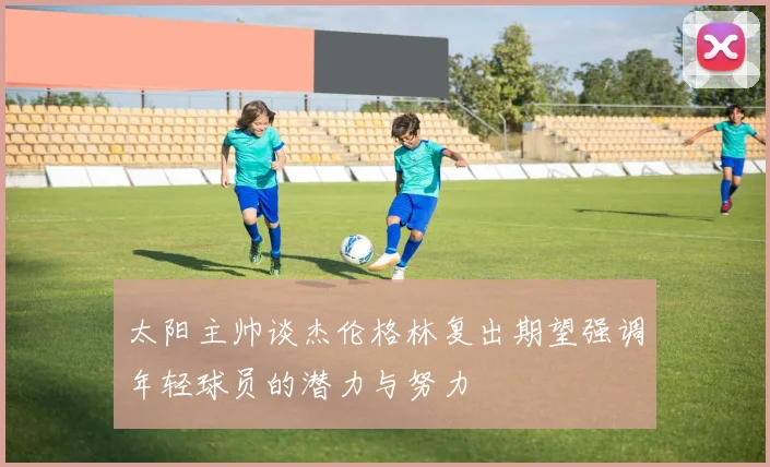 太阳主帅谈杰伦格林复出期望强调年轻球员的潜力与努力