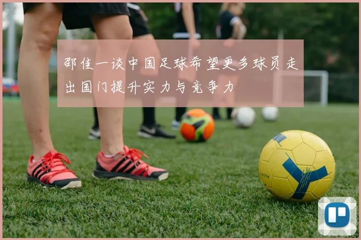 邵佳一谈中国足球希望更多球员走出国门提升实力与竞争力