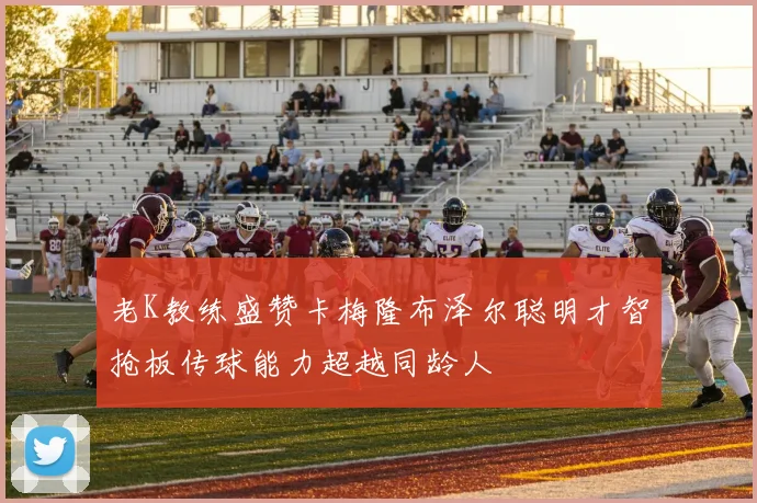 老K教练盛赞卡梅隆布泽尔聪明才智抢板传球能力超越同龄人