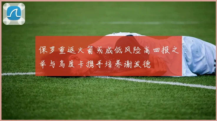 保罗重返火箭或成低风险高回报之举与乌度卡携手培养谢泼德
