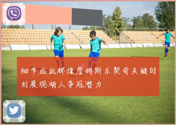 细节成就辉煌詹姆斯东契奇关键时刻展现湖人争冠潜力
