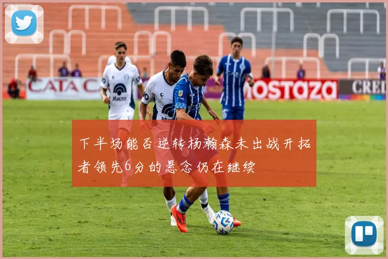 下半场能否逆转杨瀚森未出战开拓者领先6分的悬念仍在继续