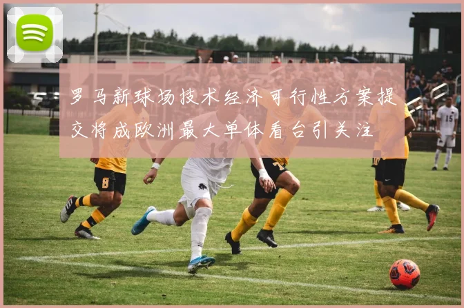 罗马新球场技术经济可行性方案提交将成欧洲最大单体看台引关注