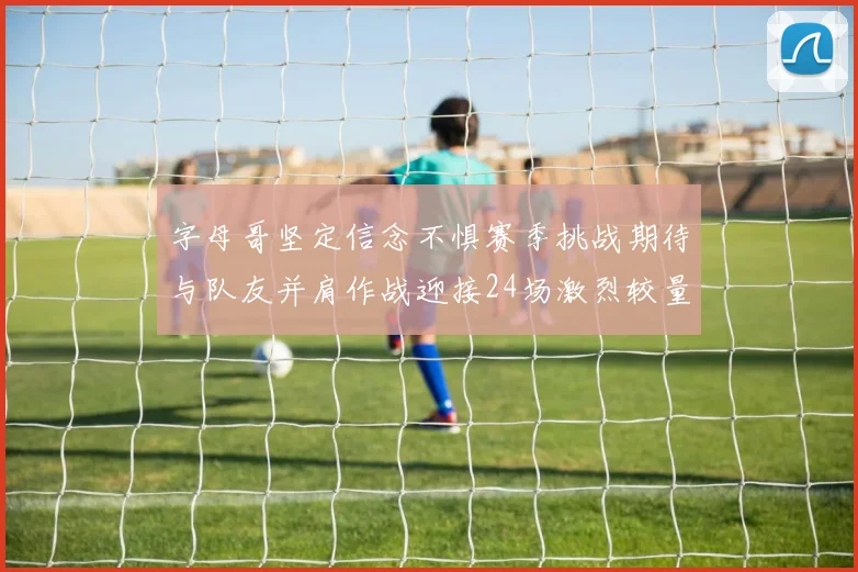 字母哥坚定信念不惧赛季挑战期待与队友并肩作战迎接24场激烈较量