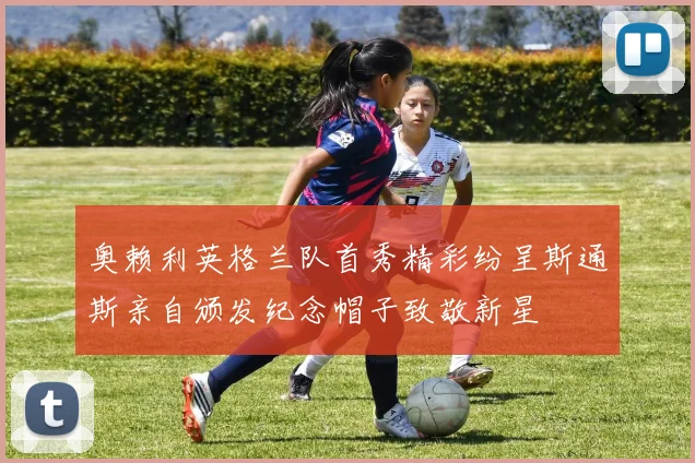奥赖利英格兰队首秀精彩纷呈斯通斯亲自颁发纪念帽子致敬新星