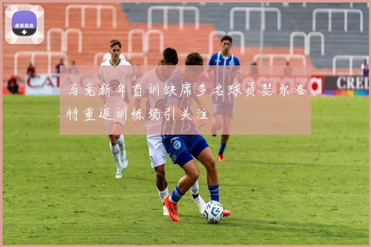 马竞新年首训缺席多名球员瑟尔洛特重返训练场引关注