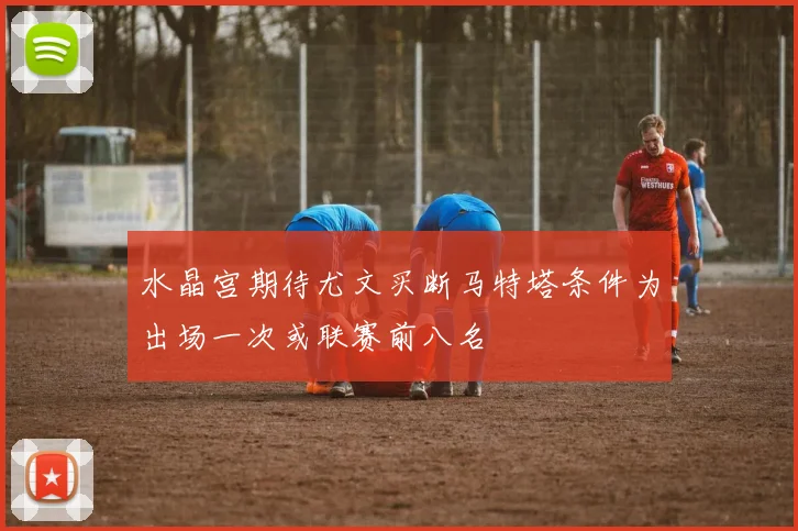 水晶宫期待尤文买断马特塔条件为出场一次或联赛前八名