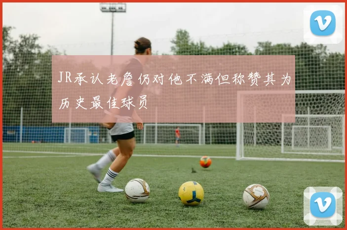 JR承认老詹仍对他不满但称赞其为历史最佳球员