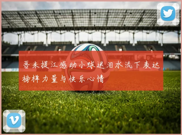 吾米提江感动小球迷泪水流下表达榜样力量与快乐心情