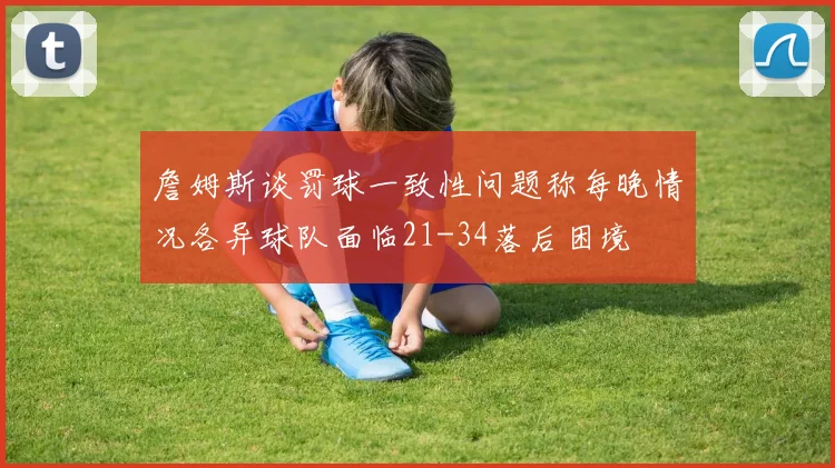 詹姆斯谈罚球一致性问题称每晚情况各异球队面临21-34落后困境