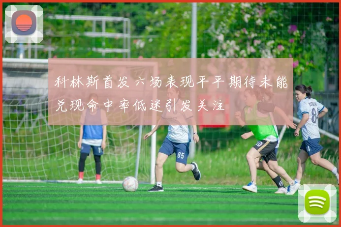科林斯首发六场表现平平期待未能兑现命中率低迷引发关注