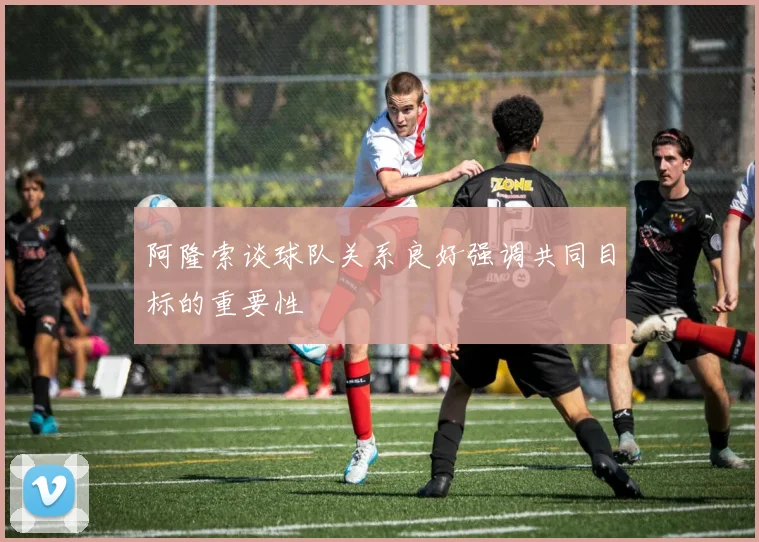 阿隆索谈球队关系良好强调共同目标的重要性