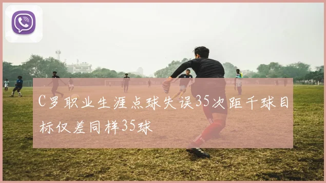 C罗职业生涯点球失误35次距千球目标仅差同样35球