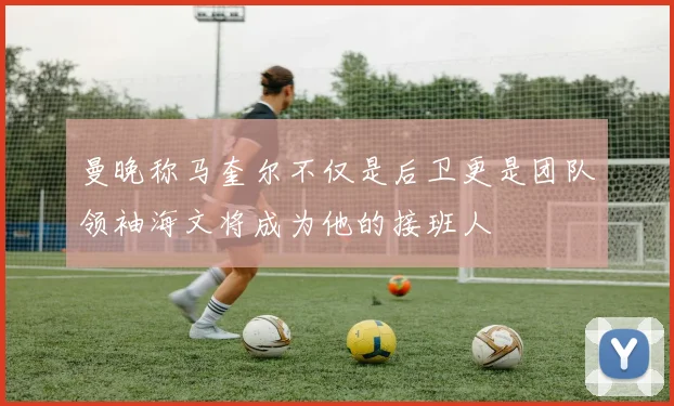 曼晚称马奎尔不仅是后卫更是团队领袖海文将成为他的接班人